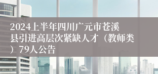 2024上半年四川广元市苍溪县引进高层次紧缺人才（教师类）79人公告 