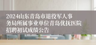 2024山东青岛市退役军人事务局所属事业单位青岛优抚医院招聘初试成绩公告