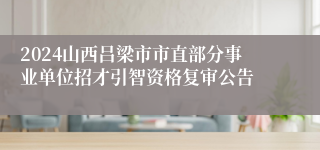 2024山西吕梁市市直部分事业单位招才引智资格复审公告