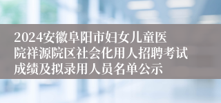 2024安徽阜阳市妇女儿童医院祥源院区社会化用人招聘考试成绩及拟录用人员名单公示