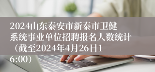 2024山东泰安市新泰市卫健系统事业单位招聘报名人数统计（截至2024年4月26日16:00）