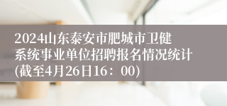 2024山东泰安市肥城市卫健系统事业单位招聘报名情况统计(截至4月26日16：00)