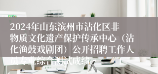 2024年山东滨州市沾化区非物质文化遗产保护传承中心（沾化渔鼓戏剧团）公开招聘工作人员专业综合测试成绩