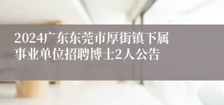 2024广东东莞市厚街镇下属事业单位招聘博士2人公告