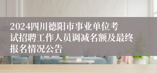 2024四川德阳市事业单位考试招聘工作人员调减名额及最终报名情况公告