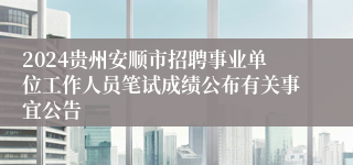 2024贵州安顺市招聘事业单位工作人员笔试成绩公布有关事宜公告
