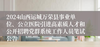 2024山西运城万荣县事业单位、公立医院引进高素质人才和公开招聘党群系统工作人员笔试公告