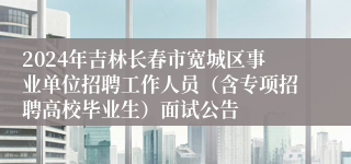 2024年吉林长春市宽城区事业单位招聘工作人员（含专项招聘高校毕业生）面试公告