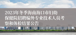 2023年冬季海南海口市妇幼保健院招聘编外专业技术人员考察和体检结果公告