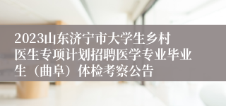 2023山东济宁市大学生乡村医生专项计划招聘医学专业毕业生（曲阜）体检考察公告