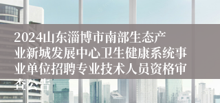 2024山东淄博市南部生态产业新城发展中心卫生健康系统事业单位招聘专业技术人员资格审查公告