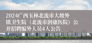 2024广西玉林北流市大坡外镇卫生院（北流市润康医院）公开招聘编外人员4人公告