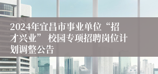 2024年宜昌市事业单位“招才兴业” 校园专项招聘岗位计划调整公告