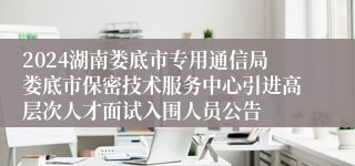 2024湖南娄底市专用通信局娄底市保密技术服务中心引进高层次人才面试入围人员公告