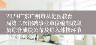 2024广东广州市从化区教育局第二次招聘事业单位编制教职员综合成绩公布及进入体检环节相关事项公告
