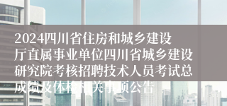 2024四川省住房和城乡建设厅直属事业单位四川省城乡建设研究院考核招聘技术人员考试总成绩及体检相关事项公告