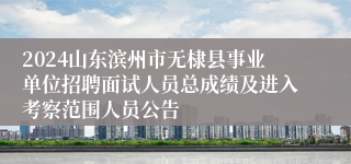 2024山东滨州市无棣县事业单位招聘面试人员总成绩及进入考察范围人员公告