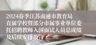 2024春季江苏南通市教育局直属学校暨部分市属事业单位委托招聘教师入围面试人员总成绩及后续安排公告