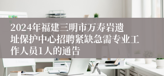 2024年福建三明市万寿岩遗址保护中心招聘紧缺急需专业工作人员1人的通告