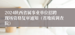 2024陕西省属事业单位招聘现场资格复审通知（省地质调查院）