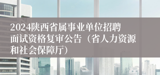 2024陕西省属事业单位招聘面试资格复审公告（省人力资源和社会保障厅）