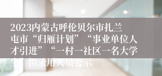 2023内蒙古呼伦贝尔市扎兰屯市“归雁计划”“事业单位人才引进”“一村一社区一名大学生”拟录用人员公示