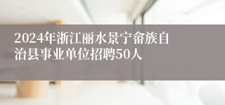 2024年浙江丽水景宁畲族自治县事业单位招聘50人