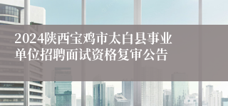 2024陕西宝鸡市太白县事业单位招聘面试资格复审公告