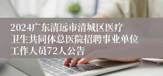 2024广东清远市清城区医疗卫生共同体总医院招聘事业单位工作人员72人公告
