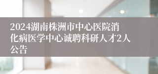 2024湖南株洲市中心医院消化病医学中心诚聘科研人才2人公告