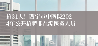 招31人！西宁市中医院2024年公开招聘非在编医务人员