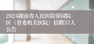 2024湖南省人民医院蓉园院区（省委机关医院）招聘37人公告