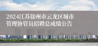 2024江苏徐州市云龙区城市管理协管员招聘总成绩公告