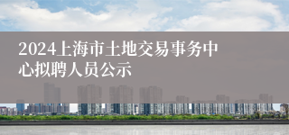 2024上海市土地交易事务中心拟聘人员公示