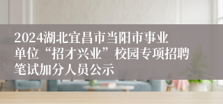 2024湖北宜昌市当阳市事业单位“招才兴业”校园专项招聘笔试加分人员公示