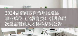 2024湖南湘西自治州凤凰县事业单位（含教育类）引进高层次急需紧缺人才体检结果公告