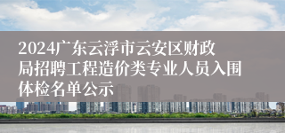 2024广东云浮市云安区财政局招聘工程造价类专业人员入围体检名单公示