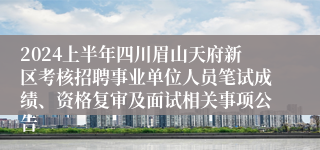 2024上半年四川眉山天府新区考核招聘事业单位人员笔试成绩、资格复审及面试相关事项公告