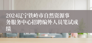 2024辽宁铁岭市自然资源事务服务中心招聘编外人员笔试成绩