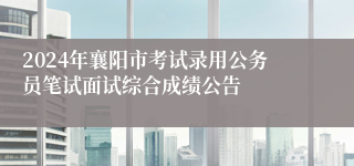 2024年襄阳市考试录用公务员笔试面试综合成绩公告