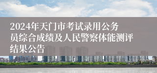 2024年天门市考试录用公务员综合成绩及人民警察体能测评结果公告