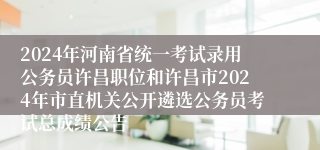 2024年河南省统一考试录用公务员许昌职位和许昌市2024年市直机关公开遴选公务员考试总成绩公告