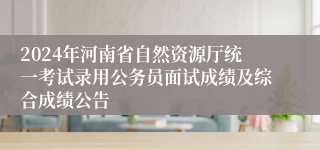 2024年河南省自然资源厅统一考试录用公务员面试成绩及综合成绩公告