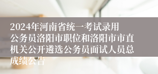 2024年河南省统一考试录用公务员洛阳市职位和洛阳市市直机关公开遴选公务员面试人员总成绩公告