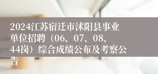 2024江苏宿迁市沭阳县事业单位招聘（06、07、08、44岗）综合成绩公布及考察公告