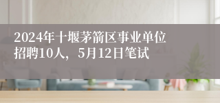 2024年十堰茅箭区事业单位招聘10人，5月12日笔试