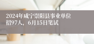 2024年咸宁崇阳县事业单位招97人，6月15日笔试