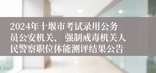 2024年十堰市考试录用公务员公安机关、 强制戒毒机关人民警察职位体能测评结果公告