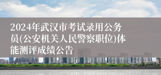 2024年武汉市考试录用公务员(公安机关人民警察职位)体能测评成绩公告