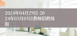 2024年04月29日-2024年05月05日教师招聘周报